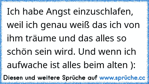 Ich habe Angst einzuschlafen, weil ich genau weiß das ich von ihm träume und das alles so schön sein wird. Und wenn ich aufwache ist alles beim alten ):