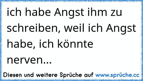 ich habe Angst ihm zu schreiben, weil ich Angst habe, ich könnte nerven...