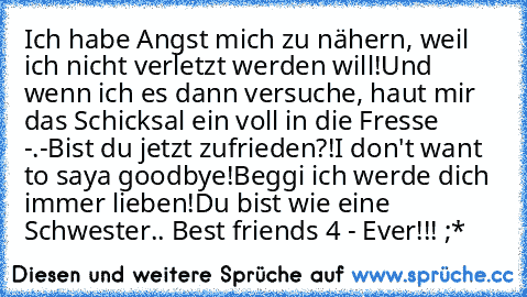 Ich habe Angst mich zu nähern, weil ich nicht verletzt werden will!
Und wenn ich es dann versuche, haut mir das Schicksal ein voll in die Fresse -.-
Bist du jetzt zufrieden?!
I don't want to saya goodbye!
Beggi ich werde dich immer lieben!
Du bist wie eine Schwester.. ♥
Best friends 4 - Ever!!! ;*