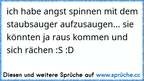 ich habe angst spinnen mit dem staubsauger aufzusaugen... sie könnten ja raus kommen und sich rächen :S :D