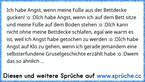 Ich habe Angst, wenn meine Füße aus der Bettdecke gucken! :o :D
Ich habe Angst, wenn ich auf dem Bett sitze und meine Füße auf dem Boden stehen :o :D
Ich kann nicht ohne meine Bettdecke schlafen, egal wie warm es ist, weil ich Angst habe getochen zu werden :o :D
Ich habe Angst auf Klo zu gehen, wenn ich gerade jemandem eine selbsterfundene Gruselgeschichte erzählt habe :o :D
wem das so ähnlich geh...