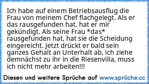 Ich habe auf einem Betriebsausflug die Frau von meinem Chef flachgelegt. Als er das rausgefunden hat, hat er mir gekündigt. Als seine Frau *das* rausgefunden hat, hat sie die Scheidung eingereicht. Jetzt drückt er bald sein ganzes Gehalt an Unterhalt ab, ich ziehe demnächst zu ihr in die Riesenvilla, muss ich nicht mehr arbeiten!!!