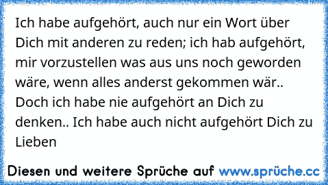 Ich habe aufgehört, auch nur ein Wort über Dich mit anderen zu reden; ich hab aufgehört, mir vorzustellen was aus uns noch geworden wäre, wenn alles anderst gekommen wär.. Doch ich habe nie aufgehört an Dich zu denken.. Ich habe auch nicht aufgehört Dich zu Lieben ♥