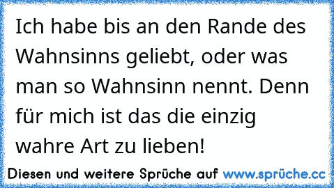 Ich habe bis an den Rande des Wahnsinns geliebt, oder was man so Wahnsinn nennt. Denn für mich ist das die einzig wahre Art zu lieben!