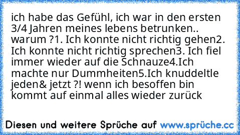 ich habe das Gefühl, ich war in den ersten 3/4 Jahren meines lebens betrunken.. warum ?
1. Ich konnte nicht richtig gehen
2. Ich konnte nicht richtig sprechen
3. Ich fiel immer wieder auf die Schnauze
4.Ich machte nur Dummheiten
5.Ich knuddeltle jeden
& jetzt ?! wenn ich besoffen bin kommt auf einmal alles wieder zurück