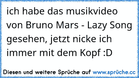 ich habe das musikvideo von Bruno Mars - Lazy Song gesehen, jetzt nicke ich immer mit dem Kopf :D