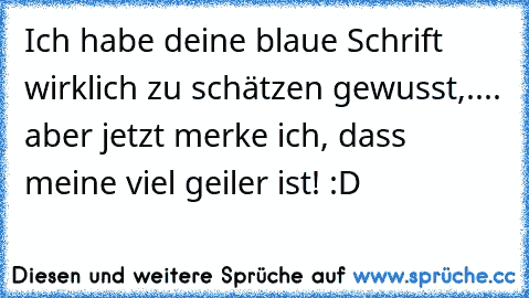 Ich habe deine blaue Schrift wirklich zu schätzen gewusst,.... aber jetzt merke ich, dass meine viel geiler ist! :D