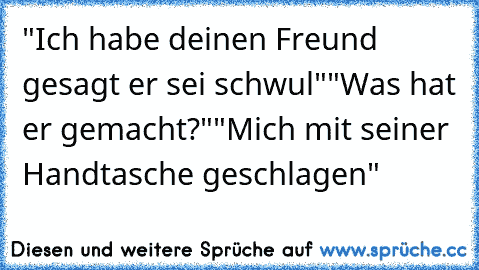 "Ich habe deinen Freund gesagt er sei schwul"
"Was hat er gemacht?"
"Mich mit seiner Handtasche geschlagen"