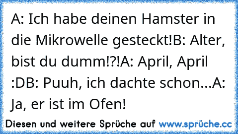 A: Ich habe deinen Hamster in die Mikrowelle gesteckt!
B: Alter, bist du dumm!?!
A: April, April :D
B: Puuh, ich dachte schon...
A: Ja, er ist im Ofen!