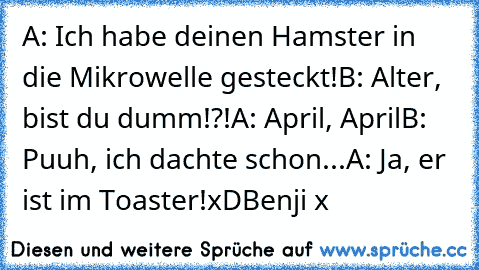 A: Ich habe deinen Hamster in die Mikrowelle gesteckt!
B: Alter, bist du dumm!?!
A: April, April
B: Puuh, ich dachte schon...
A: Ja, er ist im Toaster!
xD
Benji x