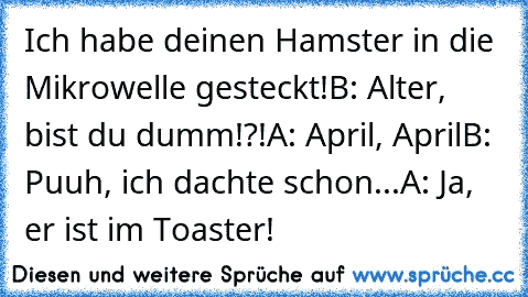 Ich habe deinen Hamster in die Mikrowelle gesteckt!
B: Alter, bist du dumm!?!
A: April, April
B: Puuh, ich dachte schon...
A: Ja, er ist im Toaster!