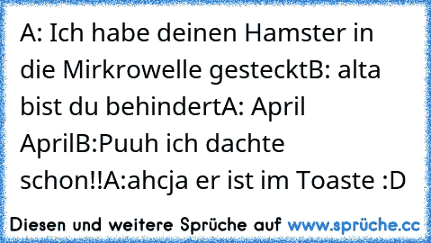 A: Ich habe deinen Hamster in die Mirkrowelle gesteckt
B: alta bist du behindert
A: April April
B:Puuh ich dachte schon!!
A:ahcja er ist im Toaste :D