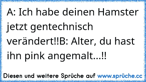 A: Ich habe deinen Hamster jetzt gentechnisch verändert!!
B: Alter, du hast ihn pink angemalt...!!