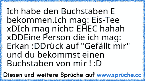 Ich habe den Buchstaben E bekommen.
Ich mag: Eis-Tee xD
Ich mag nicht: EHEC hahah xDD
Eine Person die ich mag: Erkan :D
Drück auf "Gefällt mir" und du bekommst einen Buchstaben von mir ! :D