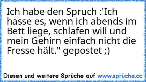 Ich habe den Spruch :'Ich hasse es, wenn ich abends im Bett liege, schlafen will und mein Gehirn einfach nicht die Fresse hält." gepostet ;)