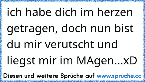 ich habe dich im herzen getragen, doch nun bist du mir verutscht und liegst mir im MAgen...xD