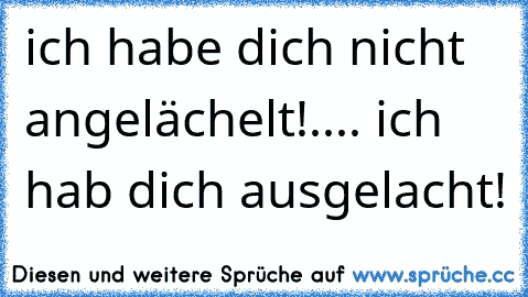 ich habe dich nicht angelächelt!.... ich hab dich ausgelacht!