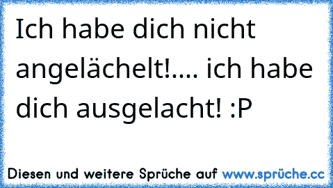 Ich habe dich nicht angelächelt!.... ich habe dich ausgelacht! :P