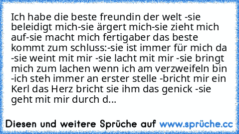 Ich habe die beste freundin der welt ♥
-sie beleidigt mich
-sie ärgert mich
-sie zieht mich auf
-sie macht mich fertig
aber das beste kommt zum schluss:
-sie ist immer für mich da ♥
-sie weint mit mir ♥
-sie lacht mit mir ♥
-sie bringt mich zum lachen wenn ich am verzweifeln bin ♥
-ich steh immer an erster stelle ♥
-bricht mir ein Kerl das Herz bricht sie ihm das genick ♥
-sie geht mit mir durc...