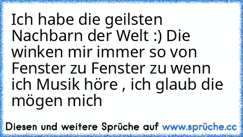 Ich habe die geilsten Nachbarn der Welt :) 
Die winken mir immer so von Fenster zu Fenster zu wenn ich Musik höre , ich glaub die mögen mich