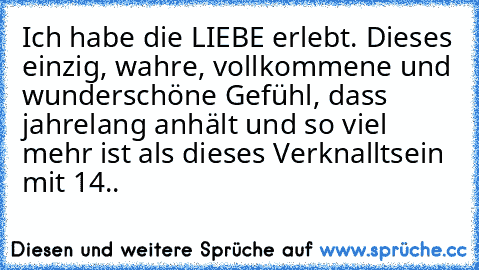 Ich habe die LIEBE erlebt. Dieses einzig, wahre, vollkommene und wunderschöne Gefühl, dass jahrelang anhält und so viel mehr ist als dieses Verknalltsein mit 14..