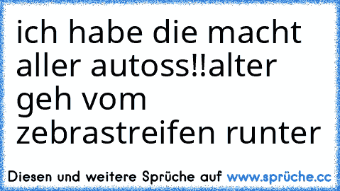 ich habe die macht aller autoss!!
alter geh vom zebrastreifen runter