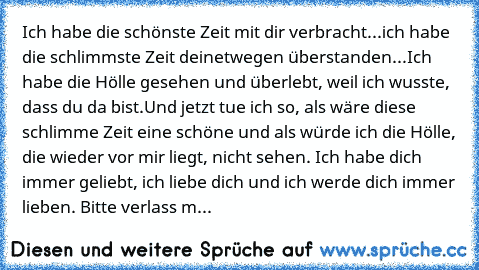 Ich habe die schönste Zeit mit dir verbracht...ich habe die schlimmste Zeit deinetwegen überstanden...Ich habe die Hölle gesehen und überlebt, weil ich wusste, dass du da bist.
Und jetzt tue ich so, als wäre diese schlimme Zeit eine schöne und als würde ich die Hölle, die wieder vor mir liegt, nicht sehen. Ich habe dich immer geliebt, ich liebe dich und ich werde dich immer lieben. Bitte verlas...