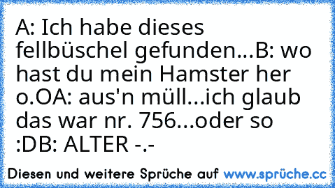 A: Ich habe dieses fellbüschel gefunden...
B: wo hast du mein Hamster her o.O
A: aus'n müll...ich glaub das war nr. 756...oder so :D
B: ALTER -.-