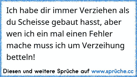 Ich habe dir immer Verziehen als du Scheisse gebaut hasst, aber wen ich ein mal einen Fehler mache muss ich um Verzeihung betteln!