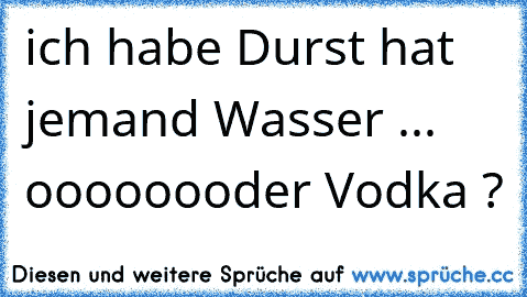 ich habe Durst hat jemand Wasser ... oooooooder Vodka ?