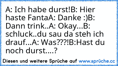 A: Ich habe durst!
B: Hier haste Fanta
A: Danke :)
B: Dann trink..
A: Okay...
B: schluck..du sau da steh ich drauf...
A: Was???!
B:Hast du noch durst....?