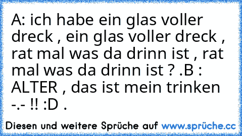 A: ich habe ein glas voller dreck , ein glas voller dreck , rat mal was da drinn ist , rat mal was da drinn ist ? .
B : ALTER , das ist mein trinken -.- !! :D .