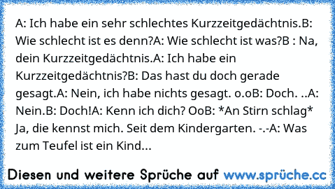 A: Ich habe ein sehr schlechtes Kurzzeitgedächtnis.
B: Wie schlecht ist es denn?
A: Wie schlecht ist was?
B : Na, dein Kurzzeitgedächtnis.
A: Ich habe ein Kurzzeitgedächtnis?
B: Das hast du doch gerade gesagt.
A: Nein, ich habe nichts gesagt. o.o
B: Doch. ..
A: Nein.
B: Doch!
A: Kenn ich dich? Oo
B: *An Stirn schlag* Ja, die kennst mich. Seit dem Kindergarten. -.-
A: Was zum Teufel ist ein Kinderg...