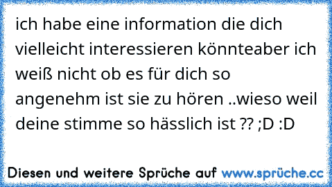 ich habe eine information die dich vielleicht interessieren könnte
aber ich weiß nicht ob es für dich so angenehm ist sie zu hören ..
wieso weil deine stimme so hässlich ist ?? ;D :D