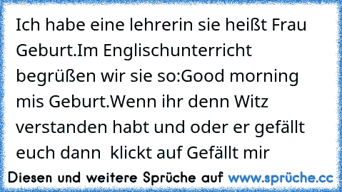 Ich habe eine lehrerin sie heißt Frau Geburt.
Im Englischunterricht begrüßen wir sie so:
Good morning mis Geburt.
Wenn ihr denn Witz verstanden habt und oder er gefällt euch dann  klickt auf Gefällt mir