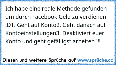 Ich habe eine reale Methode gefunden um durch Facebook Geld zu verdienen :D
1. Geht auf Konto
2. Geht danach auf Kontoeinstellungen
3. Deaktiviert euer Konto und geht gefälligst arbeiten !!!