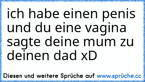 ich habe einen penis und du eine vagina sagte deine mum zu deinen dad xD