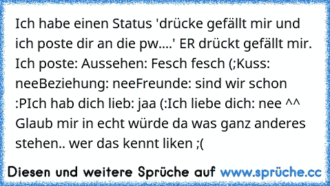 Ich habe einen Status 'drücke gefällt mir und ich poste dir an die pw....' ER♥ drückt gefällt mir. Ich poste: 
Aussehen: Fesch fesch (;
Kuss: nee
Beziehung: nee
Freunde: sind wir schon :P
Ich hab dich lieb: jaa (:
Ich liebe dich: nee ^^  
Glaub mir in echt würde da was ganz anderes stehen.. wer das kennt liken ;(