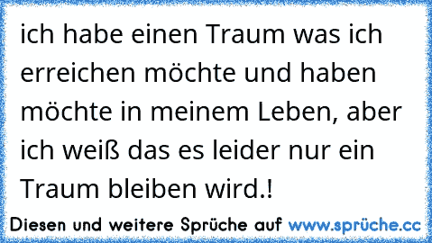 ich habe einen Traum was ich erreichen möchte und haben möchte in meinem Leben, aber ich weiß das es leider nur ein Traum bleiben wird.!