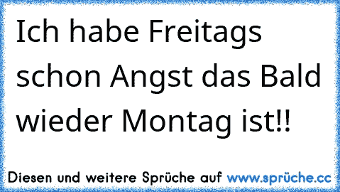 Ich habe Freitags schon Angst das Bald wieder Montag ist!!