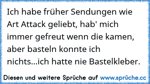 Ich habe früher Sendungen wie Art Attack geliebt, hab' mich immer gefreut wenn die kamen, aber basteln konnte ich nichts...ich hatte nie Bastelkleber.