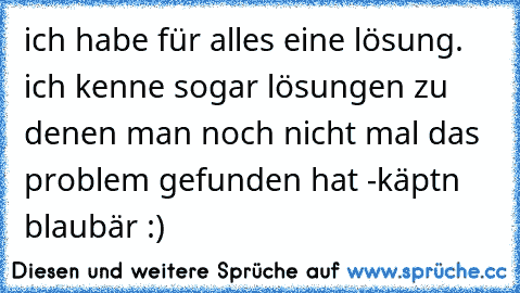 ich habe für alles eine lösung. ich kenne sogar lösungen zu denen man noch nicht mal das problem gefunden hat -käptn blaubär :)