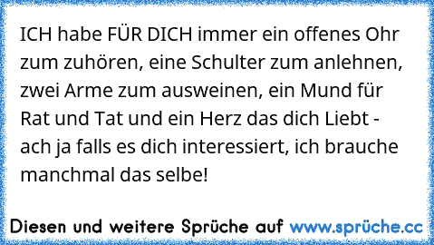 ICH habe FÜR DICH immer ein offenes Ohr zum zuhören, eine Schulter zum anlehnen, zwei Arme zum ausweinen, ein Mund für Rat und Tat und ein Herz das dich Liebt - ach ja falls es dich interessiert, ich brauche manchmal das selbe!