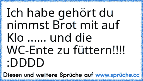 Ich habe gehört du nimmst Brot mit auf Klo ...... und die WC-Ente zu füttern!!!! :DDDD