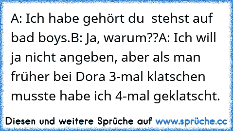 A: Ich habe gehört du  stehst auf bad boys.
B: Ja, warum??
A: Ich will ja nicht angeben, aber als man früher bei Dora 3-mal klatschen musste habe ich 4-mal geklatscht.