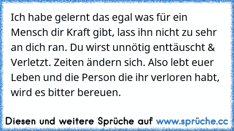 Ich habe gelernt das egal was für ein Mensch dir Kraft gibt, lass ihn nicht zu sehr an dich ran. Du wirst unnötig enttäuscht & Verletzt. Zeiten ändern sich. Also lebt euer Leben und die Person die ihr verloren habt, wird es bitter bereuen.