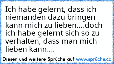 Ich habe gelernt, dass ich niemanden dazu bringen kann mich zu lieben....doch ich habe gelernt sich so zu verhalten, dass man mich lieben kann....♥