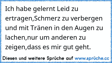 Ich habe gelernt Leid zu ertragen,Schmerz zu verbergen und mit Tränen in den Augen zu lachen,nur um anderen zu zeigen,dass es mir gut geht.