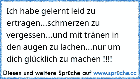 Ich habe gelernt leid zu ertragen...
schmerzen zu vergessen...
und mit tränen in den augen zu lachen...
nur um dich glücklich zu machen !!!!