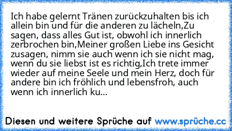 Ich habe gelernt Tränen zurückzuhalten bis ich allein bin und für die anderen zu lächeln,
Zu sagen, dass alles Gut ist, obwohl ich innerlich zerbrochen bin,
Meiner großen Liebe ins Gesicht zusagen, nimm sie auch wenn ich sie nicht mag, wenn du sie liebst ist es richtig,
Ich trete immer wieder auf meine Seele und mein Herz, doch für andere bin ich fröhlich und lebensfroh, auch wenn ich innerlich...